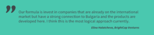 Our formula is invest in companies that are already on the international market but have a strong connection to Bulgaria and the products are developed here. I think this is the most logical approach currently. Elina Halatcheva, BightCap Ventures